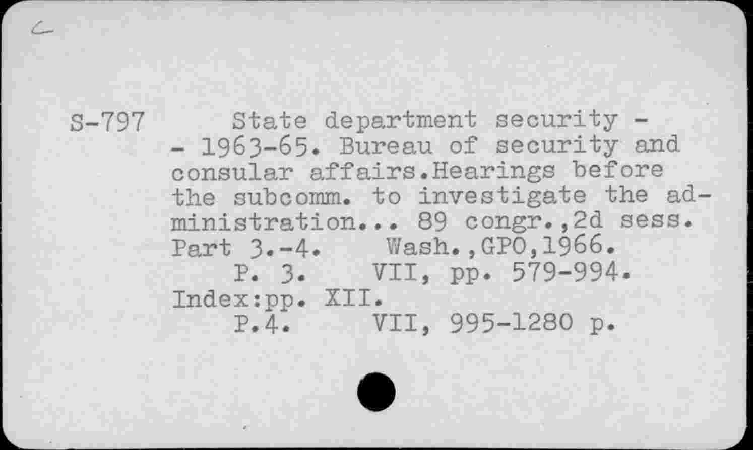 ﻿S-797 State department security -
- 1963-65. Bureau of security and consular affairs.Hearings before the subcomm, to investigate the administration... 89 congr., 2d sess. Bart 3»-4. Wash.,GPO,1966.
P. 3.	VII, pp. 579-994.
Index:pp. XII.
P.4.	VII, 995-1280 p.